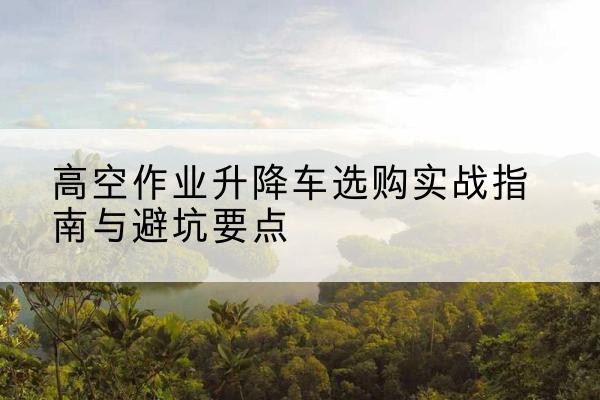桐梓升降车怎么选-高空作业升降车选购实战指南与避坑要点