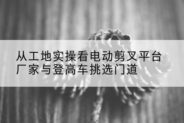 桐梓电动剪叉升降平台厂家-从工地实操看电动剪叉平台厂家与登高车挑选门道