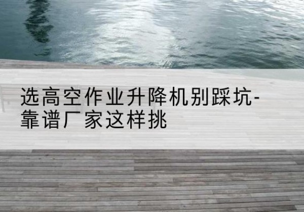 桐梓剪叉式升降机厂家-选高空作业升降机别踩坑-靠谱厂家这样挑