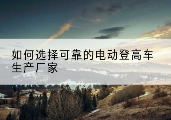 桐梓电动登高车厂家-如何选择可靠的电动登高车生产厂家