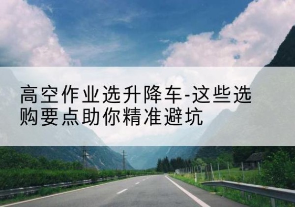 桐梓升降车厂家-高空作业选升降车-这些选购要点助你*避坑