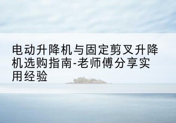 桐梓电动升降机怎么选-电动升降机与固定剪叉升降机选购指南-老师傅分享实用经验