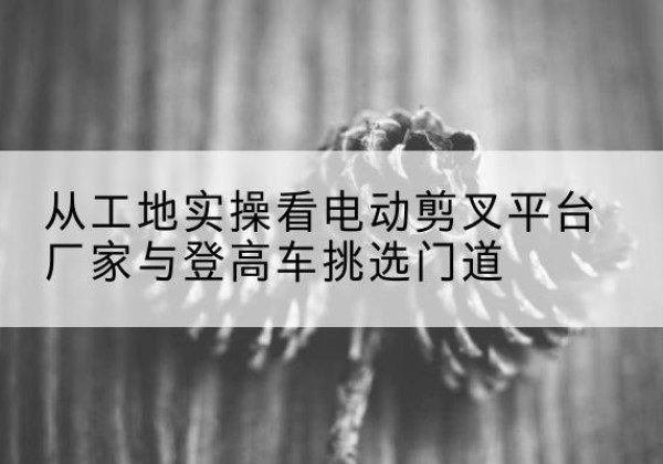 桐梓电动剪叉升降平台厂家-从工地实操看电动剪叉平台厂家与登高车挑选门道