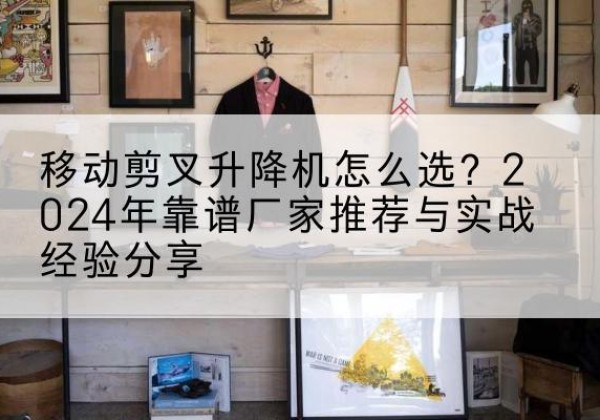 桐梓升降平台厂家推荐-移动剪叉升降机怎么选？2024年靠谱厂家推荐与实战经验分享