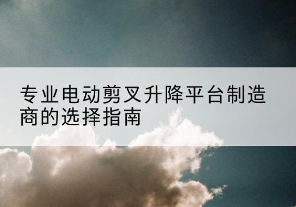 桐梓电动剪叉升降平台厂家-专业电动剪叉升降平台制造商的选择指南